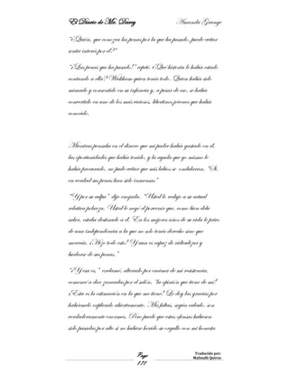 El Diario de Mr. Darcy Amanda Grange
Page
171
Traducido por:
Malinalli Quiroz
“¿Quién, que conozca las penas por la que ha pasado, puede evitar
sentir interés por el?”
“¡Las penas que ha pasado!” repetí. ¿Qué historia le había estado
contando a ella? Wickham quien tenía todo. Quien había sido
mimado y consentido en su infancia y, a pesar de eso, se había
convertido en uno de los más viciosos, libertinos jóvenes que había
conocido.
Mientras pensaba en el dinero que mi padre había gastado en él,
las oportunidades que había tenido, y la ayuda que yo mismo le
había procurado, no pude evitar que mis labios se ondularan. “Si,
en verdad sus penas han sido inmensas”
“Y por su culpa” dijo enojada. “Usted lo redujo a su actual
relativa pobreza. Usted le negó el porvenir que, como bien debe
saber, estaba destinado a él. En los mejores años de su vida le privo
de una independencia a la que no solo tenía derecho sino que
merecía. ¡Hizo todo esto! Y aun es capaz de ridiculizar y
burlarse de sus penas.”
“¡Y esa es,” exclamé, alterado por encima de mi resistencia,
comencé a dar zancadas por el salón, “la opinión que tiene de mí!
¡Esta es la estimación en la que me tiene! Le doy las gracias por
habérmelo explicado abiertamente. Mis faltas, según calculo, son
verdaderamente enormes. Pero puede que estas ofensas hubiesen
sido pasadas por alto si no hubiese herido su orgullo con mi honesta
 