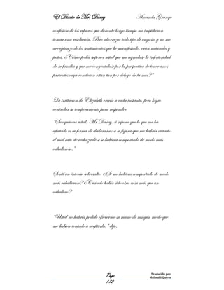 El Diario de Mr. Darcy Amanda Grange
Page
172
Traducido por:
Malinalli Quiroz
confesión de los reparos que durante largo tiempo me impidieron
tomar una resolución. Pero aborrezco todo tipo de engaño y no me
avergüenzo de los sentimientos que he manifestado, eran naturales y
justos. ¿Cómo podía suponer usted que me agradase la inferioridad
de su familia y que me congratulase por la perspectiva de tener unos
parientes cuya condición están tan por debajo de la mía?”
La irritación de Elizabeth crecía a cada instante, pero logro
controlar su temperamento para responder.
“Se equivoca usted, Mr Darcy, si supone que lo que me ha
afectado es su forma de declararse; si se figura que me habría evitado
el mal rato de rechazarle si se hubiera comportado de modo más
caballeroso.”
Sentí un intenso sobresalto. ¿Si me hubiera comportado de modo
más caballeroso? ¿Cuándo había sido otra cosa más que un
caballero?
“Usted no habría podido ofrecerme su mano de ningún modo que
me hubiese tentado a aceptarla.” dijo.
 
