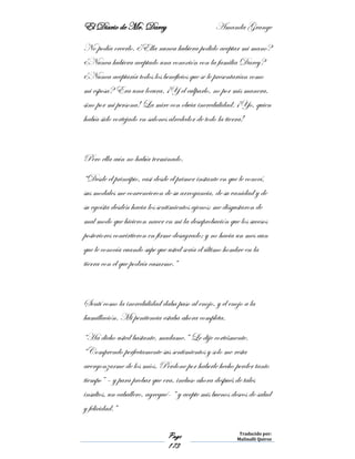 El Diario de Mr. Darcy Amanda Grange
Page
173
Traducido por:
Malinalli Quiroz
No podía creerlo. ¿Ella nunca hubiera podido aceptar mi mano?
¿Nunca hubiera aceptado una conexión con la familia Darcy?
¿Nunca aceptaría todos los beneficios que se le presentarían como
mi esposa? Era una locura. ¡Y el culparlo, no por mis manera,
sino por mi persona! La mire con obvia incredulidad. ¡Yo, quien
había sido cortejado en salones alrededor de todo la tierra!
Pero ella aún no había terminado.
“Desde el principio, casi desde el primer instante en que le conocí,
sus modales me convencieron de su arrogancia, de su vanidad y de
su egoísta desdén hacia los sentimientos ajenos; me disgustaron de
mal modo que hicieron nacer en mi la desaprobación que los sucesos
posteriores convirtieron en firme desagrado; y no hacia un mes aun
que le conocía cuando supe que usted sería el último hombre en la
tierra con el que podría casarme.”
Sentí como la incredulidad daba paso al enojo, y el enojo a la
humillación. Mi penitencia estaba ahora completa.
“Ha dicho usted bastante, madame.” Le dije cortésmente.
“Comprendo perfectamente sus sentimientos y solo me resta
avergonzarme de los míos. Perdone por haberle hecho perder tanto
tiempo” – y para probar que era, incluso ahora después de tales
insultos, un caballero, agregué- “ y acepte mis buenos deseos de salud
y felicidad.”
 