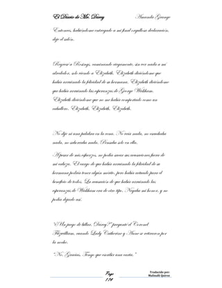 El Diario de Mr. Darcy Amanda Grange
Page
174
Traducido por:
Malinalli Quiroz
Entonces, habiéndome entregado a mi final orgullosa declaración,
deje el salón.
Regresé a Rosings, caminando ciegamente, sin ver nada a mí
alrededor, solo viendo a Elizabeth. Elizabeth diciéndome que
había arruinado la felicidad de su hermana. Elizabeth diciéndome
que había arruinado las esperanzas de George Wickham.
Elizabeth diciéndome que no me había comportado como un
caballero. Elizabeth, Elizabeth, Elizabeth.
No dije ni una palabra en la cena. No veía nada, no escuchaba
nada, no saboreaba nada. Pensaba solo en ella.
A pesar de mis esfuerzos, no podía sacar sus acusaciones fuera de
mi cabeza. El cargo de que había arruinado la felicidad de su
hermana podría tener algún mérito, pero había actuado para el
beneficio de todos. La acusación de que había arruinado las
esperanzas de Wickham era de otro tipo. Negaba mi honor, y no
podía dejarlo así.
“¿Un juego de billar, Darcy?” pregunté el Coronel
Fitzwilliam, cuando Lady Catherine y Anne se retiraron por
la noche.
“No. Gracias. Tengo que escribir una carta.”
 