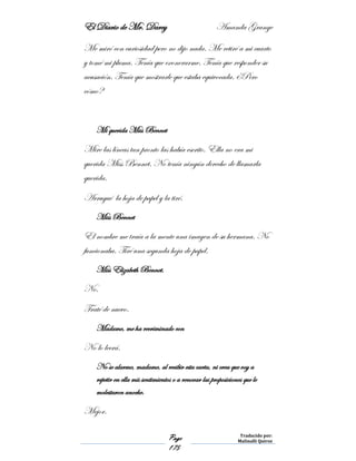 El Diario de Mr. Darcy Amanda Grange
Page
175
Traducido por:
Malinalli Quiroz
Me miró con curiosidad pero no dijo nada. Me retiré a mi cuarto
y tomé mi pluma. Tenía que exonerarme. Tenía que responder su
acusación. Tenía que mostrarle que estaba equivocada. ¿Pero
cómo?
Mi querida Miss Bennet
Mire las líneas tan pronto las había escrito. Ella no era mi
querida Miss Bennet. No tenía ningún derecho de llamarla
querida.
Arrugué la hoja de papel y la tiré.
Miss Bennet
El nombre me traía a la mente una imagen de su hermana. No
funcionaba. Tiré una segunda hoja de papel.
Miss Elizabeth Bennet.
No.
Traté de nuevo.
Madame, me ha recriminado con
No lo leerá.
No se alarme, madame, al recibir esta carta, ni crea que voy a
repetir en ella mis sentimientos o a renovar las proposiciones que le
molestaron anoche.
Mejor.
 