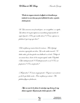 El Diario de Mr. Darcy Amanda Grange
Page
176
Traducido por:
Malinalli Quiroz
Escribo sin ninguna intención de afligirla ni de humillarme yo
insistiendo en unos deseos que, para la felicidad de ambos, no pueden
olvidarse pronto.
Sí. Las maneras eran formales pero, me enorgulleció, no rígida.
La aliviare de sus preocupaciones inmediatas y la persuadiré de
seguir leyendo. ¿Pero qué escribir ahora? ¿Cómo expresar en
palabras lo que tengo que decir?
Solté mi pluma y camine hacia la ventana. Miré el paisaje
mientras organizaba mis ideas. La noche estaba inmóvil. No
había nubes, y la luna podía verse brillando en el cielo. Debajo de
esa misma luna, dentro de la casa parroquial, estaba Elizabeth.
¿Qué estaba pensando? ¿Estaba pensando en mí? ¿En mi
proposición? ¿En mis pecados?
¡Mis pecados! No tenía ningún pecado. Regresé a mi escritorio
y releí lo que había escrito. Tome mi pluma y continué. Mis
palabras fluyeron fácilmente.
Ayer me acusó de dos ofensas de naturaleza muy diversa y de muy
distinta magnitud. La primera fue el haber separado a Mr
 