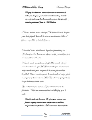 El Diario de Mr. Darcy Amanda Grange
Page
177
Traducido por:
Malinalli Quiroz
Bingley de su hermana, sin consideración a los sentimientos de
ambos; y el otro que, a pesar de determinados derechos y haciendo
caso omiso del honor y de la humanidad, arruinar la prosperidad
inmediata y destruir el futuro de Mr Wickham.
¡Destruir el futuro de esa sabandija! Le había dado todo beneficio,
y me había pagado buscando la ruina de mi hermana. Pero el
primer cargo debía ser tratado primero.
Recordé el otoño, cuando había llegado por primera vez en
Hertfordshire. Fue hace apenas algunos meses, y aun así pareciera
todo una vida de distancia.
No hacía mucho que estaba en Hertfordshire cuando observé,
como todo el mundo, que Mr Bingley distinguía a su hermana
mayor mucho más que a ninguna de las demás jóvenes de la
localidad. Observé cuidadosamente la conducta de mi amigo y pude
notar que su inclinación hacia Miss Bennet era mayor que todas
las que había presenciado antes.
Que no haya ningún engaño. Ya me había cansado de
falsedades. Había visto una parcialidad en Bingley, y no lo
oculté.
También estudie a su hermana. Su aspecto y sus maneras eran
francas, alegres y atractivas como siempre, pero no revelaban
ninguna estimación particular. Mis observaciones durante aquella
 