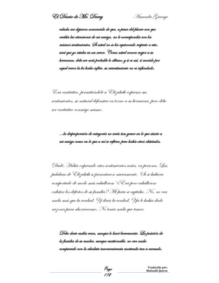 El Diario de Mr. Darcy Amanda Grange
Page
178
Traducido por:
Malinalli Quiroz
velada me dejaron convencido de que, a pesar del placer con que
recibía las atenciones de mi amigo, no le correspondía con los
mismos sentimientos. Si usted no se ha equivocado respecto a esto,
será que yo estaba en un error. Como usted conoce mejor a su
hermana, debe ser más probable lo último; y si es así, si movido por
aquel error la he hecho sufrir, su resentimiento no es infundado.
Era caritativo, permitiéndole a Elizabeth expresar sus
sentimientos, su natural defensiva en torno a su hermana, pero debo
ser caritativo conmigo mismo.
…la desproporción de categoría no sería tan grave en lo que atañe a
mi amigo como en lo que a mí se refiere; pero había otros obstáculos.
Dudé. Había expresado estos sentimientos antes, en persona. Las
palabras de Elizabeth se presentaron nuevamente. ‘Si se hubiera
comportado de modo más caballeroso’ ¿Era poco caballeroso
enlistar los defectos de su familia? Mi furia se agitaba. No, no era
nada más que la verdad. Y diría la verdad. Ya le había dado
razones para aborrecerme. No tenía nada que temer.
Debo decir cuáles eran, aunque lo haré brevemente. La posición de
la familia de su madre, aunque cuestionable, no era nada
comparado con la absoluta inconveniencia mostrada tan a menudo,
 