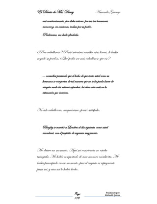 El Diario de Mr. Darcy Amanda Grange
Page
179
Traducido por:
Malinalli Quiroz
casi constantemente, por dicha señora, por sus tres hermanas
menores y, en ocasiones, incluso por su padre.
Perdóneme, me duele ofenderla.
¿Poco caballeroso? Pensé mientras escribía estas líneas, le había
rogado su perdón. ¿Qué podía ser más caballeroso que eso?
… consuélese pensando que el hecho de que tanto usted como su
hermana se comporten de tal manera que no se les pueda hacer de
ningún modo los mismos reproches, las eleva aún más en la
estimación que merecen.
No solo caballeroso, magnánimo, pensé, satisfecho.
Bingley se marchó a Londres al día siguiente, como usted
recordará, con el propósito de regresar muy pronto.
Me detuve un momento. Aquí mi consciencia no estaba
tranquila. Me había comportado de una manera encubierta. Me
había preocupado en ese momento, pues el engaño es repugnante
para mí, y aun así lo había hecho.
 