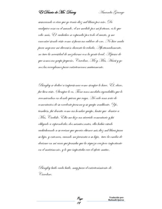 El Diario de Mr. Darcy Amanda Grange
Page
18
Traducido por:
Malinalli Quiroz
susurrando a otra que yo tenía diez mil libras por año. De
cualquier cosa en el mundo, el ser medido por mi fortuna, es lo que
odio más. El cuchicheo se expandió por todo el cuarto, y me
encontré siendo visto como si fuera un caldero de oro. No hice nada
para mejorar mi diversión durante la velada. Afortunadamente,
no tuve la necesidad de mezclarme con la gente local. A pesar de
que somos un grupo pequeño, Caroline, Mr y Mrs. Hurst y yo
nos las arreglamos para entretenernos mutuamente.
Bingley se dedicó a impresionar como siempre lo hace. Él, claro,
fue bien visto. Siempre lo es. Tiene unos modales agradables que lo
recomiendan en donde quiera que vaya. He oído una serie de
comentarios de su excelente persona y su guapo semblante. Yo,
también, fui descrito como un hombre guapo, hasta que desaire a
Mrs. Carlisle. Ella me hizo un atrevido comentario y fui
obligado a reprenderla: dos minutos antes, ella había estado
cuchicheando a su vecina que quería obtener mis diez mil libras para
su hija, y entonces, cuando me presenta a su hija, tuvo la osadía de
decirme en mi cara que pensaba que la riqueza era poco importante
en el matrimonio, y lo que importaba era el afecto mutuo.
Bingley bailo cada baile, muy para el entretenimiento de
Caroline.
 
