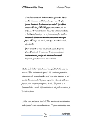 El Diario de Mr. Darcy Amanda Grange
Page
181
Traducido por:
Malinalli Quiroz
Una sola cosa en todo lo que hice me parece reprochable: el haber
accedido a tomar las medidas procedentes para que Bingley
ignorase la presencia de su hermana en la ciudad. Yo sabía que
estaba en Londres y Miss Bingley lo sabía también; pero mi
amigo no se ha enterado todavía. Tal vez si se hubiesen encontrado,
no habría pasado nada; pero no me parecía que su afecto se hubiese
extinguido lo suficiente para que pudiese volver a verla sin ningún
peligro. Puede que este disimulo sea indigno de mí, pero creí mi
deber hacerlo.
Sobre este asunto no tengo más que decir ni más disculpa que
ofrecer. Si he herido los sentimientos de su hermana, ha sido
involuntariamente, y aunque mis móviles puedan parecerle
insuficientes, yo no los encuentro tan condenables.
Había escrito la parte fácil de la carta. Lo difícil estaba aún por
venir. ¿Tenía el derecho de seguir? Los incidentes que habían
ocurrido no solo me involucraban a mí, sino a mi hermana, a mí
querida Georgiana. Si llegaran alguna vez a hacerse públicos…
pero no tenía ninguna preocupación de ello. Elizabeth no le
hablaría de ellos a nadie, definitivamente no si le pedía discreción, y
lo tenía que saber.
¿Pero tenía que saberlo todo? ¿Tenía que conocer la debilidad de
mi hermana? Tuve una lucha interna. Regresé nuevamente a la
 