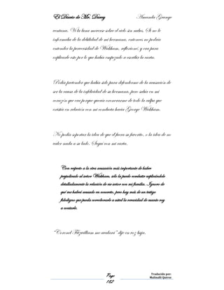 El Diario de Mr. Darcy Amanda Grange
Page
182
Traducido por:
Malinalli Quiroz
ventana. Vi la luna moverse sobre el cielo sin nubes. Si no le
informaba de la debilidad de mi hermana, entonces no podría
entender la perversidad de Wickham, reflexioné, y era para
explicarle esto por lo que había empezado a escribir la carta.
Podía pretender que había sido para defenderme de la acusación de
ser la causa de la infelicidad de su hermana, pero sabía en mi
corazón que era porque quería exonerarme de todo la culpa que
existía en relación con mi conducta hacia George Wickham.
No podía soportar la idea de que él fuera su favorito, o la idea de no
valer nada a su lado. Seguí con mi carta.
Con respecto a la otra acusación más importante de haber
perjudicado al señor Wickham, sólo la puedo combatir explicándole
detalladamente la relación de ese señor con mi familia. Ignoro de
qué me habrá acusado en concreto, pero hay más de un testigo
fidedigno que pueda corroborarle a usted la veracidad de cuanto voy
a contarle.
“Coronel Fitzwilliam me avalará” dije en voz baja.
 