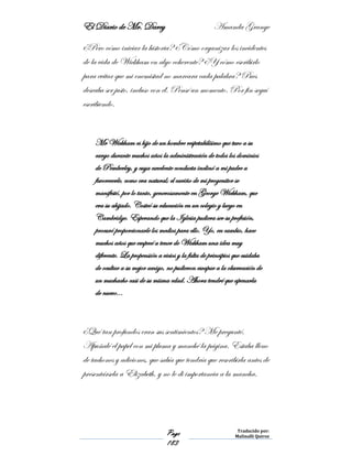 El Diario de Mr. Darcy Amanda Grange
Page
183
Traducido por:
Malinalli Quiroz
¿Pero cómo iniciar la historia? ¿Cómo organizar los incidentes
de la vida de Wickham en algo coherente? ¿Y cómo escribirlo
para evitar que mi enemistad no marcara cada palabra? Pues
deseaba ser justo, incluso con él. Pensé un momento. Por fin seguí
escribiendo.
Mr Wickham es hijo de un hombre respetabilísimo que tuvo a su
cargo durante muchos años la administración de todos los dominios
de Pemberley, y cuya excelente conducta inclinó a mi padre a
favorecerle, como era natural; el cariño de mi progenitor se
manifestó, por lo tanto, generosamente en George Wickham, que
era su ahijado. Costeó su educación en un colegio y luego en
Cambridge. Esperando que la Iglesia pudiera ser su profesión,
procuró proporcionarle los medios para ello. Yo, en cambio, hace
muchos años que empecé a tener de Wickham una idea muy
diferente. La propensión a vicios y la falta de principios que cuidaba
de ocultar a su mejor amigo, no pudieron escapar a la observación de
un muchacho casi de su misma edad. Ahora tendré que apenarla
de nuevo…
¿Qué tan profundos eran sus sentimientos? Me pregunté.
Apuñalé el papel con mi pluma y manché la página. Estaba lleno
de tachones y adiciones, que sabía que tendría que rescribirla antes de
presentársela a Elizabeth, y no le di importancia a la mancha.
 