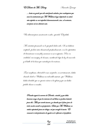 El Diario de Mr. Darcy Amanda Grange
Page
184
Traducido por:
Malinalli Quiroz
… hasta un grado que sólo usted puede calcular, pero cualesquiera que
sean los sentimientos que Mr Wickham haya despertado en usted,
esta sospecha no me impedirá desenmascararle, sino, al contrario,
será para mí un aliciente más.
Un aliciente para mantenerte a salvo, querida Elizabeth.
Me entretuve pensando en lo que pudo haber sido. Si me hubiera
aceptado, podría estar durmiendo profundamente, con la expectativa
de levantarme a una feliz mañana en su compañía. Pero en
realidad, era incapaz de dormir, escribiendo bajo la luz de una vela
y el brillo de la luna que entraba por la ventana.
Tomé mi pluma, diciéndole como mi padre, en su testamento, había
deseado darle a Wickham un valorable sustento, que Wickham
había decidido que no quería entrar a la iglesia y que me había
pedido dinero a cambio.
Pensaba seguir la carrera de Derecho, añadió, y que debía
hacerme cargo de que los intereses de mil libras no podían bastarle
para ello. Más que creerle sincero, yo deseaba que lo fuese; pero de
todos modos accedí a su proposición. Sabía que Mr Wickham no
estaba capacitado para ser clérigo; así que arreglé el asunto. Él
renunció a toda pretensión de ayuda en lo referente a la profesión
 
