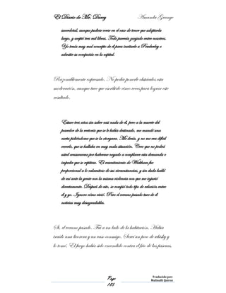 El Diario de Mr. Darcy Amanda Grange
Page
185
Traducido por:
Malinalli Quiroz
sacerdotal, aunque pudiese verse en el caso de tener que adoptarla
luego, y aceptó tres mil libras. Todo parecía zanjado entre nosotros.
Yo tenía muy mal concepto de él para invitarle a Pemberley o
admitir su compañía en la capital.
Razonablemente expresado. No podía ponerle obstáculos esta
moderación, aunque tuve que escribirlo cinco veces para lograr este
resultado.
Estuve tres años sin saber casi nada de él, pero a la muerte del
poseedor de la rectoría que se le había destinado, me mandó una
carta pidiéndome que se la otorgara. Me decía, y no me era difícil
creerlo, que se hallaba en muy mala situación. Creo que no podrá
usted censurarme por haberme negado a complacer esta demanda e
impedir que se repitiese. El resentimiento de Wickham fue
proporcional a lo calamitoso de sus circunstancias, y sin duda habló
de mí ante la gente con la misma violencia con que me injurió
directamente. Después de esto, se rompió todo tipo de relación entre
él y yo. Ignoro cómo vivió. Pero el verano pasado tuve de él
noticias muy desagradables.
Si, el verano pasado. Fui a un lado de la habitación. Había
traído una licorera y un vaso conmigo. Serví un poco de whisky y
lo tomé. El fuego había sido encendido contra el frio de las pascuas,
 