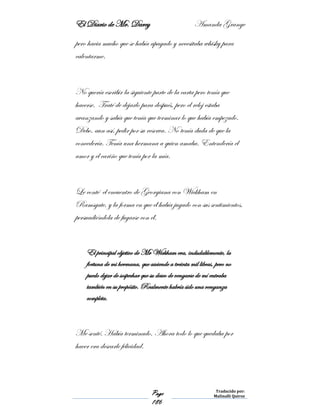 El Diario de Mr. Darcy Amanda Grange
Page
186
Traducido por:
Malinalli Quiroz
pero hacia mucho que se había apagado y necesitaba whisky para
calentarme.
No quería escribir la siguiente parte de la carta pero tenía que
hacerse. Traté de dejarlo para después, pero el reloj estaba
avanzando y sabía que tenía que terminar lo que había empezado.
Debo, aun así, pedir por su reserva. No tenía duda de que la
concedería. Tenía una hermana a quien amaba. Entendería el
amor y el cariño que tenía por la mía.
Le conté el encuentro de Georgiana con Wickham en
Ramsgate, y la forma en que él había jugado con sus sentimientos,
persuadiéndola de fugarse con él.
El principal objetivo de Mr Wickham era, indudablemente, la
fortuna de mi hermana, que asciende a treinta mil libras, pero no
puedo dejar de sospechar que su deseo de vengarse de mí entraba
también en su propósito. Realmente habría sido una venganza
completa.
Me senté. Había terminado. Ahora todo lo que quedaba por
hacer era desearle felicidad.
 