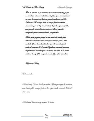 El Diario de Mr. Darcy Amanda Grange
Page
187
Traducido por:
Malinalli Quiroz
Ésta es, señorita, la fiel narración de lo ocurrido entre él y yo; y si
no la rechaza usted como absolutamente falsa, espero que en adelante
me retire la acusación de haberme portado cruelmente con Mr
Wickham. No sé de qué modo ni con qué falsedad la habrá
embaucado; pero no hay que extrañarse de que lo haya conseguido,
pues ignoraba usted todas estas cuestiones. Le era imposible
averiguarlas y no se sentía inclinada a sospecharlas.
Puede que se pregunte por qué no se lo conté todo anoche, pero
entonces no era dueño de mí mismo y no sabía qué podía o debía
revelarle. Sobre la verdad de todo lo que le he narrado, puedo
apelar al testimonio del Coronel Fitzwilliam, intentaré encontrar
la oportunidad de hacer llegar a sus manos esta carta, en la misma
mañana de hoy. Sólo me queda añadir: Que Dios la bendiga.
Fitzwilliam Darcy
Estaba hecho.
Miré el reloj. Eran las dos y media. Tenía que copiar la carta en
una letra legible, una que pudiera leer, pero estaba cansado. Decidí
descansar.
Me desvestí lentamente y me fui a la cama.
 