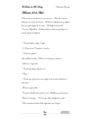 El Diario de Mr. Darcy Amanda Grange
Page
188
Traducido por:
Malinalli Quiroz
Miércoles 23 de Abril
Esta mañana me levanté con el amanecer. Me volví a dormir,
hasta que mi criado me levantó. Me levanté rápidamente, y después
hice una copia limpia de mi carta. Me dirigí al cuarto del
Coronel Fitzwilliam. Estaba todavía en bata cuando llegué, su
criado a punto de afeitarlo.
“Necesito hablar contigo” le dije.
“¿A estas horas?” preguntó, riéndose.
“Necesito tu ayuda.”
Su semblante cambio. Pidió a su criado que se retirará.
“La tienes” respondió.
“Necesito que hagas algo por mí.”
“Dime.”
“Necesito que te presentes como testigo de los eventos relatados en
esta carta.”
Me miró sorprendido.
“Contiene detalles de la relación entre Wickham y mi hermana.”
Frunció el entrecejo, “No creo que debas divulgarlo a nadie.”
“Las circunstancias han hecho imperativo que lo haga.”
 