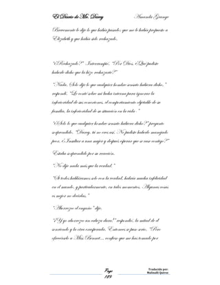 El Diario de Mr. Darcy Amanda Grange
Page
189
Traducido por:
Malinalli Quiroz
Brevemente le dije lo que había pasado; que me le había propuesto a
Elizabeth y que había sido rechazado.
“¿Rechazado?” Interrumpió. “Por Dios, ¿Qué pudiste
haberle dicho que la hizo rechazarte?”
“Nada. Solo dije lo que cualquier hombre sensato hubiera dicho,”
respondí. “Le conté sobre mi lucha interna para ignorar la
inferioridad de sus conexiones, el comportamiento objetable de su
familia, la inferioridad de su situación en la vida-”
“¿Solo lo que cualquier hombre sensato hubiera dicho?” pregunto
sorprendido. “Darcy, tú no eres así. No pudiste haberlo manejado
peor. ¿Insultar a una mujer y después esperar que se case contigo?”
Estaba sorprendido por su reacción.
“No dije nada más que la verdad.”
“Si todos habláramos solo con la verdad, habría mucha infelicidad
en el mundo, y particularmente, en tales momentos. Algunas cosas
es mejor no decirlas.”
“Aborrezco el engaño” dije.
“¡Y yo aborrezco un cabeza dura!” respondió, la mitad de él
sonriendo y la otra exasperada. Entonces se puso serio, “Pero
ofrecérselo a Miss Bennet… confieso que me has tomado por
 
