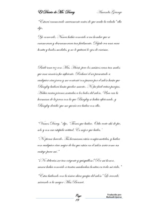 El Diario de Mr. Darcy Amanda Grange
Page
19
Traducido por:
Malinalli Quiroz
“Estará enamorado nuevamente antes de que acabe la velada” ella
dijo.
Yo concorde. Nunca había conocido a un hombre que se
enamorara y desenamorara tan fácilmente. Déjalo ver una cara
bonita y lindos modales, y no le quitará lo ojos de encima.
Bailé una vez con Mrs. Hurst, pero los músicos eran tan malos
que una canción fue suficiente. Rechacé el ser presentado a
cualquier otra joven y me contenté con pasear por el salón hasta que
Bingley bailará hasta quedar muerto. No fue fácil evitar parejas.
Había varias jóvenes sentadas a los lados del salón. Una era la
hermana de la joven con la que Bingley se había aficionado, y
Bingley decidió que me quería ver bailar con ella.
“Vamos Darcy.” dijo, “Tienes que bailar. Odio verte ahí de pie,
solo y con esa estúpida actitud. Es mejor que bailes.’
“No pienso hacerlo. Tus hermanas están comprometidas, y bailar
con cualquier otra mujer de las que están en el salón seria como un
castigo para mí.”
“¡No deberías ser tan exigente y quisquilloso! Por mi honor,
nunca había conocido a tantas muchachas bonitas en toda mi vida.”
“Estas bailando con la única chica guapa del salón” Le recordé,
mirando a la mayor Miss Bennet.
 