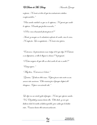 El Diario de Mr. Darcy Amanda Grange
Page
190
Traducido por:
Malinalli Quiroz
sorpresa. No tenía ni idea de que tus sentimientos estaban
comprometidos.”
“Puse mucho cuidado en que no lo supieras. No quería que nadie
lo supiera. Pensaba que podría vencerlos.”
“¿Pero eran demasiado fuertes para ti?”
Asentí, y aunque no lo admitiría enfrente de nadie, aun lo eran.
No importa. Los conquistaría. No tenía otra opción.
“Entonces, ¿te presentarás como testigo de lo que digo?¿Estarás
a su disposición, si ella lo llegaré a desear?” le pregunté.
“¿Estas aseguro de que ella no dirá nada de esto a nadie?”
“Estoy seguro.”
“Muy bien, Entonces sí, lo haré.”
“Gracias. Y ahora debo irme. Espero poner esta carta en sus
manos esta mañana. Ella camina por el parque después del
desayuno. Espero encontrarla ahí.”
Lo deje con su criado y fui al parque. No tuve que esperar mucho.
Vi a Elizabeth y camine hacia ella. Ella dudo, y creo que
hubiera dado la vuelta si hubiera podido, pero sabía que la había
visto. Camine hacia ella intencionalmente.
 