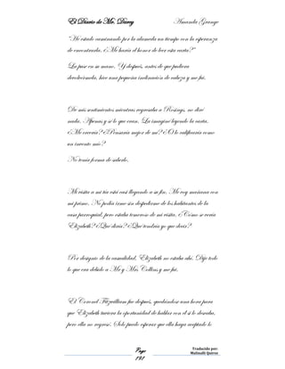 El Diario de Mr. Darcy Amanda Grange
Page
191
Traducido por:
Malinalli Quiroz
“He estado caminando por la alameda un tiempo con la esperanza
de encontrarla. ¿Me haría el honor de leer esta carta?”
La puse en su mano. Y después, antes de que pudiera
devolvérmela, hice una pequeña inclinación de cabeza y me fui.
De mis sentimientos mientras regresaba a Rosings, no diré
nada. Apenas y sé lo que eran. La imaginé leyendo la carta.
¿Me creería? ¿Pensaría mejor de mí? ¿O lo calificaría como
un invento mío?
No tenía forma de saberlo.
Mi visita a mi tía está casi llegando a su fin. Me voy mañana con
mi primo. No podía irme sin despedirme de los habitantes de la
casa parroquial, pero estaba temeroso de mi visita. ¿Cómo se vería
Elizabeth? ¿Qué diría? ¿Qué tendría yo que decir?
Por designio de la casualidad, Elizabeth no estaba ahí. Dije todo
lo que era debido a Mr y Mrs Collins y me fui.
El Coronel Fitzwilliam fue después, quedándose una hora para
que Elizabeth tuviera la oportunidad de hablar con él si lo deseaba,
pero ella no regresó. Solo puedo esperar que ella haya aceptado lo
 