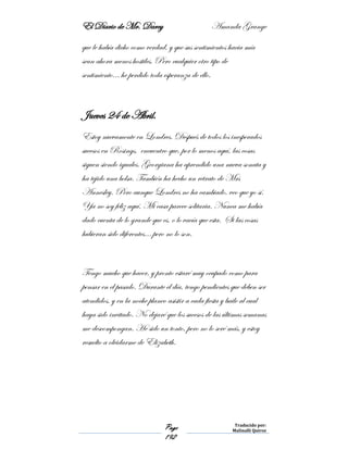 El Diario de Mr. Darcy Amanda Grange
Page
192
Traducido por:
Malinalli Quiroz
que le había dicho como verdad, y que sus sentimientos hacia mía
sean ahora menos hostiles. Pero cualquier otro tipo de
sentimiento… he perdido toda esperanza de ello.
Jueves 24 de Abril.
Estoy nuevamente en Londres. Después de todos los inesperados
sucesos en Rosings, encuentro que, por lo menos aquí, las cosas
siguen siendo iguales. Georgiana ha aprendido una nueva sonata y
ha tejido una bolsa. También ha hecho un retrato de Mrs
Annesley. Pero aunque Londres no ha cambiado, veo que yo sí.
Ya no soy feliz aquí. Mi casa parece solitaria. Nunca me había
dado cuenta de lo grande que es, o lo vacía que esta. Si las cosas
hubieran sido diferentes… pero no lo son.
Tengo mucho que hacer, y pronto estaré muy ocupado como para
pensar en el pasado. Durante el día, tengo pendientes que deben ser
atendidos, y en la noche planeo asistir a cada fiesta y baile al cual
haya sido invitado. No dejaré que los sucesos de las últimas semanas
me descompongan. He sido un tonto, pero no lo seré más, y estoy
resuelto a olvidarme de Elizabeth.
 