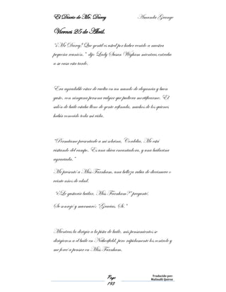 El Diario de Mr. Darcy Amanda Grange
Page
193
Traducido por:
Malinalli Quiroz
Viernes 25 de Abril.
“¡Mr Darcy! Que gentil es usted por haber venido a nuestra
pequeña reunión.” dijo Lady Susan Wigham mientras entraba
a su casa esta tarde.
Era agradable estar de vuelta en un mundo de elegancia y buen
gusto, con ninguna persona vulgar que pudiera mortificarme. El
salón de baile estaba lleno de gente refinada, muchos de los quienes
había conocido toda mi vida.
“Permítame presentarle a mi sobrina, Cordelia. Me está
visitando del campo. Es una chica encantadora, y una bailarina
agraciada.”
Me presentó a Miss Farnham, una belleza rubia de diecinueve o
veinte años de edad.
“¿Le gustaría bailar, Miss Farnham?” pregunté.
Se sonrojó y murmuró: “Gracias. Sí.”
Mientras la dirigía a la pista de baile, mis pensamientos se
dirigieron a el baile en Netherfield, pero rápidamente los controle y
me forcé a pensar en Miss Farnham.
 