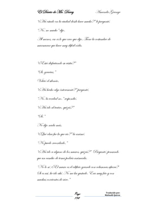El Diario de Mr. Darcy Amanda Grange
Page
194
Traducido por:
Malinalli Quiroz
“¿Ha estado en la ciudad desde hace mucho?” le pregunté.
“No, no mucho” dijo.
Al menos, eso es lo que creo que dijo. Tiene la costumbre de
murmurar que hace muy difícil oírla.
“¿Está disfrutando su visita?”
“Si, gracias.”
Volvió el silencio.
“¿Ha hecho algo interesante?” pregunté.
“No, la verdad no.” respondió.
“¿Ha ido al teatro, quizás?”
“Sí.”
No dijo nada más.
“¿Qué obra fue la que vio?” la animé.
“No puedo recordarlo.”
“¿Ha ido a alguno de los museos, quizás?” Pregunté, pensando
que un cambio de tema podría animarla.
“No lo sé. ¿El museo es el edificio grande con columnas afuera?
Si es así, he ido ahí. No me ha gustado. Era muy frio y con
muchas corrientes de aire.”
 