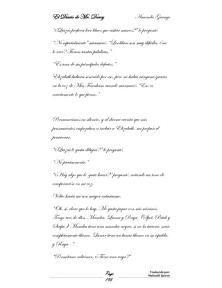 El Diario de Mr. Darcy Amanda Grange
Page
195
Traducido por:
Malinalli Quiroz
“¿Quizás prefiera leer libros que visitar museos?” le pregunté.
“No especialmente” murmuró. “Los libros son muy difíciles, ¿no
lo cree? Tienen tantas palabras.”
“Es una de sus principales defectos.”
Elizabeth hubiera sonreído por eso, pero no había ninguna gracia
en la voz de Miss Farnham cuando murmuró: “Eso es
exactamente lo que pienso.”
Permanecimos en silencio, y al darme cuenta que mis
pensamientos empezaban a incluir a Elizabeth, me propuse el
perseverar.
“¿Quizás le gusta dibujar?” le pregunté.
“No precisamente.”
“¿Hay algo que le guste hacer?” pregunté, notando un tono de
exasperación en mi voz.
Voltio hacia mí con mayor entusiasmo.
“Oh, sí, claro que lo hay. Me gusta jugar con mis mininos.
Tengo tres de ellos, Mancha, Lunar y Raya. (Spot, Patch y
Stripe.) Mancha tiene una mancha negra, si no la tuviera, sería
completamente blanco. Lunar tiene un lunar blanco en su espalda,
y Raya -”
“Permítame adivinar. ¿Tiene una raya?”
 