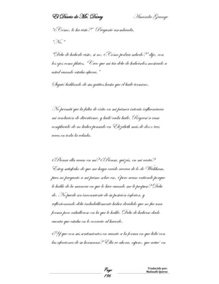 El Diario de Mr. Darcy Amanda Grange
Page
196
Traducido por:
Malinalli Quiroz
“¿Cómo, lo ha visto?” Preguntó asombrada.
“No.”
“Debe de haberlo visto, si no, ¿Cómo podría saberlo?” dijo, con
los ojos como platos. “Creo que mi tía debe de habérselos mostrado a
usted cuando estaba afuera.”
Siguió hablando de sus gatitos hasta que el baile termino.
No permití que la falta de éxito en mi primer intento influenciara
mi resolución de divertirme, y bailé cada baile. Regresé a casa
complacido de no haber pensado en Elizabeth más de dos o tres
veces en toda la velada.
¿Piensa ella acaso en mí? ¿Piensa, quizás, en mi carta?
Estoy satisfecho de que me haya creído acerca de lo de Wickham,
pues no pregunto a mi primo sobre eso, ¿pero acaso entiende porque
le hable de la manera en que lo hice cuando me le propuse? Debe
de. No puede ser inconsciente de su posición inferior, y
reflexionando debe indudablemente haber decidido que no fue una
forma poco caballeroso en la que le hable. Debe de haberse dado
cuenta que estaba en lo correcto al hacerlo.
¿Y que con sus sentimientos en cuanto a la forma en que lidié con
las afecciones de su hermana? Ella ve ahora, espero, que actué en
 