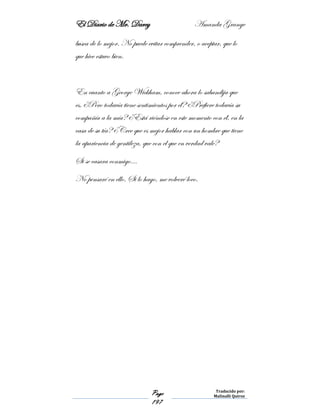 El Diario de Mr. Darcy Amanda Grange
Page
197
Traducido por:
Malinalli Quiroz
busca de lo mejor. No puede evitar comprender, o aceptar, que lo
que hice estuvo bien.
En cuanto a George Wickham, conoce ahora lo sabandija que
es. ¿Pero todavía tiene sentimientos por él? ¿Prefiere todavía su
compañía a la mía? ¿Está riéndose en este momento con él, en la
casa de su tía? ¿Cree que es mejor hablar con un hombre que tiene
la apariencia de gentileza, que con el que en verdad vale?
Si se casara conmigo…
No pensaré en ello. Si lo hago, me volveré loco.
 
