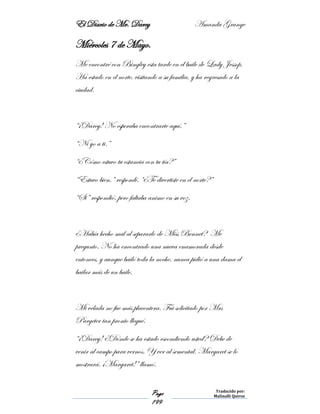 El Diario de Mr. Darcy Amanda Grange
Page
199
Traducido por:
Malinalli Quiroz
Miércoles 7 de Mayo.
Me encontré con Bingley esta tarde en el baile de Lady Jessop.
Ha estado en el norte, visitando a su familia, y ha regresado a la
ciudad.
“¡Darcy! No esperaba encontrarte aquí.”
“Ni yo a ti.”
“¿Cómo estuvo tu estancia con tu tía?”
“Estuvo bien.” respondí. “¿Te divertiste en el norte?”
“Si” respondió, pero faltaba animo en su voz.
¿Había hecho mal al separarlo de Miss Bennet? Me
pregunto. No ha encontrado una nueva enamorada desde
entonces, y aunque bailó toda la noche, nunca pidió a una dama el
bailar más de un baile.
Mi velada no fue más placentera. Fui solicitado por Mrs
Pargeter tan pronto llegué.
“¡Darcy! ¿Dónde se ha estado escondiendo usted? Debe de
venir al campo para vernos. Y ver al semental. Margaret se lo
mostrará. ¡Margaret!” llamó.
 