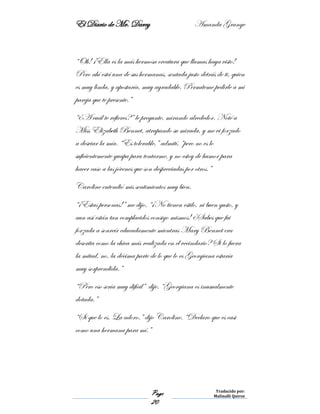 El Diario de Mr. Darcy Amanda Grange
Page
20
Traducido por:
Malinalli Quiroz
“Oh! ¡Ella es la más hermosa creatura que llamas haya visto!
Pero ahí está una de sus hermanas, sentada justo detrás de ti, quien
es muy linda, y apostaría, muy agradable. Permíteme pedirle a mi
pareja que te presente.”
“¿A cuál te refieres?” le pregunte, mirando alrededor. Noté a
Miss Elizabeth Bennet, atrapando su mirada, y me vi forzado
a desviar la mía. “Es tolerable,” admití, “pero no es lo
suficientemente guapa para tentarme, y no estoy de humor para
hacer caso a las jóvenes que son despreciadas por otros.”
Caroline entendió mis sentimientos muy bien.
“¡Estas personas!” me dijo. “¡No tienen estilo, ni buen gusto, y
aun así están tan complacidos consigo mismos! ¿Sabes que fui
forzada a sonreír educadamente mientras Mary Bennet era
descrita como la chica más realizada en el vecindario? Si lo fuera
la mitad, no, la décima parte de lo que lo es Georgiana estaría
muy sorprendida.”
“Pero eso sería muy difícil” dije. “Georgiana es inusualmente
dotada.”
“Sí que lo es. La adoro.” dijo Caroline. “Declaro que es casi
como una hermana para mí.”
 