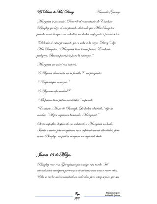 El Diario de Mr. Darcy Amanda Grange
Page
200
Traducido por:
Malinalli Quiroz
Margaret se nos unió. Recordé el comentario de Caroline
Bingley que hizo el año pasado, diciendo que Miss Pargeter
pasaba tanto tiempo con caballos, que había empezado a parecérseles.
“Debería de estar pensando ya en salir a la caza, Darcy”, dijo
Mrs Pargeter. “Margaret tiene líneas puras. Excelente
pedigree. Buena provisión para la crianza.”
Margaret me miró con interés.
“¿Alguna demencia en su familia?” me preguntó.
“Ninguna que conozca.”
“¿Alguna enfermedad?”
“Mi prima tiene pulmones débiles,” respondí.
“Es cierto, Anne de Bourgh. Lo había olvidado.” dijo su
madre. “Mejor seguimos buscando, Margaret.”
Seria superfluo después de eso solicitarle a Margaret un baile.
Invite a varias jóvenes quienes eran suficientemente divertidas, pero
como Bingley, no pedí a ninguna un segundo baile.
Jueves 15 de Mayo.
Bingley ceno con Georgiana y conmigo esta tarde. He
abandonado cualquier pretensión de alentar una unión entre ellos.
Ella se vuelve más encantadora cada día, pero estoy seguro que sus
 