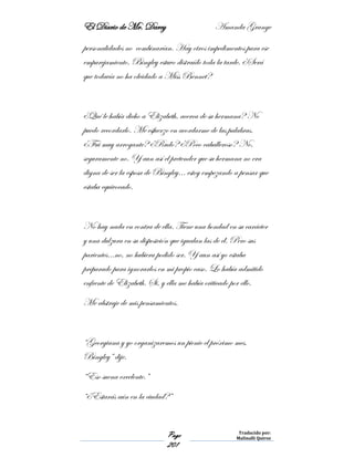 El Diario de Mr. Darcy Amanda Grange
Page
201
Traducido por:
Malinalli Quiroz
personalidades no combinarían. Hay otros impedimentos para ese
emparejamiento. Bingley estuvo distraído toda la tarde. ¿Será
que todavía no ha olvidado a Miss Bennet?
¿Qué le había dicho a Elizabeth, acerca de su hermana? No
puedo recordarlo. Me esfuerzo en acordarme de las palabras.
¿Fui muy arrogante? ¿Rudo? ¿Poco caballeroso? No,
seguramente no. Y aun así el pretender que su hermana no era
digna de ser la esposa de Bingley… estoy empezando a pensar que
estaba equivocado.
No hay nada en contra de ella. Tiene una bondad en su carácter
y una dulzura en su disposición que igualan las de él. Pero sus
parientes…no, no hubiera podido ser. Y aun así yo estaba
preparado para ignorarlos en mi propio caso. Lo había admitido
enfrente de Elizabeth. Si, y ella me había criticado por ello.
Me abstraje de mis pensamientos.
“Georgiana y yo organizaremos un picnic el próximo mes,
Bingley” dije.
“Eso suena excelente.”
“¿Estarás aún en la ciudad?”
 
