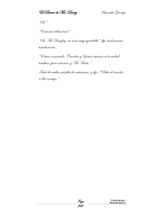 El Diario de Mr. Darcy Amanda Grange
Page
202
Traducido por:
Malinalli Quiroz
“Sí.”
“Entonces debes venir”
“Si, Mr Bingley, eso sería muy agradable,” dijo mi hermana
tímidamente.
“Estaré encantado. Caroline y Louisa estarán en la cuidad
también, para entonces, y Mr Hurst. ”
Traté de ocultar mi falta de entusiasmo, y dije: “Debes de traerlos
a ellos contigo.”
 