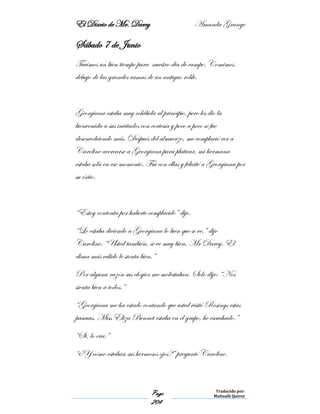 El Diario de Mr. Darcy Amanda Grange
Page
204
Traducido por:
Malinalli Quiroz
Sábado 7 de Junio
Tuvimos un bien tiempo para nuestro día de campo. Comimos
debajo de las grandes ramas de un antiguo roble.
Georgiana estaba muy cohibida al principio, pero les dio la
bienvenida a sus invitados con cortesía y poco a poco se fue
desenvolviendo más. Después del almuerzo, me complació ver a
Caroline acercarse a Georgiana para platicar, mi hermana
estaba sola en ese momento. Fui con ellas y felicité a Georgiana por
su éxito.
“Estoy contenta por haberte complacido” dijo.
“Le estaba diciendo a Georgiana lo bien que se ve,” dijo
Caroline. “Usted también, se ve muy bien, Mr Darcy. El
clima más cálido le sienta bien.”
Por alguna razón sus elogios me molestaban. Solo dije: “Nos
sienta bien a todos.”
“Georgiana me ha estado contando que usted visitó Rosings estas
pascuas. Miss Eliza Bennet estaba en el grupo, he escuchado.”
“Si, lo era.”
“¿Y cómo estaban sus hermosos ojos?” preguntó Caroline.
 