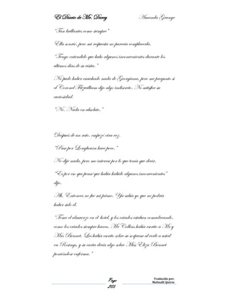 El Diario de Mr. Darcy Amanda Grange
Page
205
Traducido por:
Malinalli Quiroz
“Tan brillantes como siempre”
Ella sonrió, pero mi respuesta no parecía complacerla.
“Tengo entendido que hubo algunos inconvenientes durante los
últimos días de su visita.”
No pudo haber escuchado nada de Georgiana, pero me pregunto si
el Coronel Fitzwilliam dijo algo indiscreto. No satisfice su
curiosidad.
“No. Nada en absoluto.”
Después de un rato, empezó otra vez.
“Pase por Longbourn hace poco.”
No dije nada, pero me interese por lo que tenía que decir.
“Es por eso que pensé que había habido algunos inconvenientes”
dijo.
Ah, Entonces no fue mi primo. Ya sabía yo que no podría
haber sido él.
“Tome el almuerzo en el hotel, y los criados estaban comadreando,
como los criados siempre hacen. Mr Collins había escrito a Mr y
Mrs Bennet. Les había escrito sobre su sorpresa al verle a usted
en Rosings, y su carta decía algo sobre Miss Eliza Bennet
poniéndose enferma.”
 