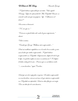 El Diario de Mr. Darcy Amanda Grange
Page
206
Traducido por:
Malinalli Quiroz
“No pudo haberse sorprendido por mi visita. Visito seguido
Rosings. Y por la enfermedad de Miss Elizabeth Bennet, no
recuerdo nada más que una jaqueca.” dije. “¿Llamaron al
doctor?”
Su sonrisa se desvaneció.
“No, creo que no.”
“Entonces no puede haber sido nada de gran importancia,”
observé.
Volvió a tratar.
“Escuché que George Wickham está comprometido…”
Sentí mi semblante empalidecer con el sonido de su nombre, y aún
más al saber que estaba comprometido. No pudo haberse
comprometido con Elizabeth. Seguramente, después de todo lo que
le dije, ¿no podría aceptar su mano en matrimonio? No después
de haber rechazado la mía. A menos que no me hubiera creído.
“… a una heredera,” siguió Caroline.
Sentí que mi color empezaba a regresar. Si estaba comprometido
con una heredera, entonces mi temor de que estuviera comprometido
con Elizabeth era infundado. Sentí un alivio fluir por mi cuerpo.
Pero mi alivio fue de corta duración.
 