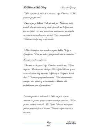 El Diario de Mr. Darcy Amanda Grange
Page
207
Traducido por:
Malinalli Quiroz
"Pero su familia la retiro de su cercanía,” dijo Caroline. “¿Me
pregunto por qué será?”
Esperó a que yo hablara. Ella solo sabe que Wickham se había
portado vilmente contra mí, y estaba esperando que le dijera más,
pero no lo hice. Me sentí mal al ver a mi hermana, quien estaba
moviéndose incómodamente a mi lado. El ser recordada de
Wickham era algo muy desafortunado.
“Miss Howard no tiene a nadie con quien hablar,” le dije a
Georgiana. “Creo que debes ir y preguntarle cómo se encuentra.”
Georgiana se fue complacida.
“Que chica tan hermosa,” dijo Caroline, viéndola irse. “Y tan
elegante. Tiene la misma edad que Miss Lydia Bennet, y aun
así son dos chicas muy diferentes. Lydia ira a Brighton, he oído
decir,” Caroline agregó burlonamente. “Está determinada a
perseguir a los oficiales, y si son enviados a Francia, ella
probablemente tome el primer barco.”
Deseaba que ella no hablara de los Bennet, pero no podía
detenerla sin parecer afectado particularmente por ese tema. No me
gustaba escuchar críticas de Miss Lydia Bennet, sin importar
que tan justificada fuera su censura. Criticar a alguien nunca es
bien visto.
 
