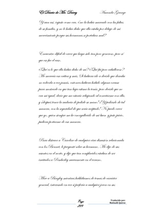El Diario de Mr. Darcy Amanda Grange
Page
209
Traducido por:
Malinalli Quiroz
Y aun así, injusto como era, ¿no la había marcado con las faltas
de su familia, y no le había dicho que ella estaba por debajo de mi
merecimiento porque sus hermanas se portaban mal?
Encuentro difícil de creer que haya sido tan poco generoso, pero sé
que ese fue el caso.
¿Qué es lo que ella había dicho de mí? ¿Qué fui poco caballeroso?
Me merecía esa crítica y más. Si hubiera ido a decirle que deseaba
no volverla a ver jamás, entonces hubiera habido alguna excusa
para mostrarle en que tan baja estima la tenía, pero decirle que no
era mi igual, decir que me estaría rebajando al conectarme con ella,
y ¡después tener la audacia de pedirle su mano! ¡Y pedírselo de tal
manera, con la seguridad de que sería aceptado! No puedo creer
que yo, quien siempre me he enorgullecido de mi buen y justo juicio,
pudiera portarme de esa manera.
Para distraer a Caroline de cualquier otra discusión relacionada
con los Bennet, le pregunté sobre su hermano. Me dijo de sus
asuntos en el norte, y dijo que tan complacidos estaban de ser
invitados a Pemberley nuevamente en el verano.
Mire a Bingley mientras hablábamos de temas de carácter
general, interesado en ver si prefería a cualquier joven en sus
 