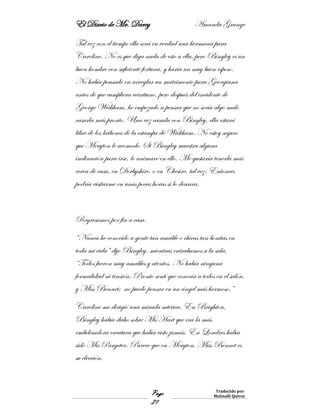 El Diario de Mr. Darcy Amanda Grange
Page
21
Traducido por:
Malinalli Quiroz
Tal vez con el tiempo ella será en verdad una hermana para
Caroline. No es que diga nada de esto a ella, pero Bingley es un
buen hombre con suficiente fortuna, y haría un muy buen esposo.
No había pensado en arreglar un matrimonio para Georgiana
antes de que cumpliera veintiuno, pero después del incidente de
George Wickham, he empezado a pensar que no sería algo malo
casarla más pronto. Una vez casada con Bingley, ella estará
libre de los bribones de la estampa de Wickham. No estoy seguro
que Meryton le acomode. Si Bingley muestra alguna
inclinación para irse, lo animaré en ello. Me gustaría tenerla más
cerca de casa, en Derbyshire, o en Chesire, tal vez. Entonces
podría visitarme en unas pocas horas si lo deseara.
Regresamos por fin a casa.
“Nunca he conocido a gente tan amable o chicas tan bonitas en
toda mi vida” dijo Bingley, mientras entrabamos a la sala.
“Todos fueron muy amables y atentos. No había ninguna
formalidad ni tensión. Pronto sentí que conocía a todos en el salón,
y Miss Bennet; no puedo pensar en un ángel más hermoso.”
Caroline me dirigió una mirada satírica. En Brighton,
Bingley había dicho sobre Mis Hart que era la más
embelesadora creatura que había visto jamás. En Londres había
sido Mis Pargeter. Parece que en Meryton, Miss Bennet es
su elección.
 