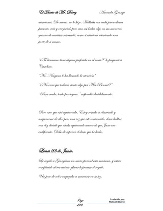El Diario de Mr. Darcy Amanda Grange
Page
210
Traducido por:
Malinalli Quiroz
atenciones. De nuevo, no lo hizo. Hablaba con cada joven dama
presente, reía y era jovial, pero aun así había algo en sus maneras
que era de carácter reservado, como si estuviera reteniendo una
parte de sí mismo.
“¿Tu hermano tiene alguna preferida en el norte?” le pregunté a
Caroline.
“No. Ninguna le ha llamado la atención”
“¿No crees que todavía siente algo por Miss Bennet?”
“Para nada, tenlo por seguro,” respondió decididamente.
Pero creo que está equivocada. Estoy resuelto a observarlo y
asegurarme de ello, pero una vez que esté convencido, deseo hablar
con él y decirle que estaba equivocado acerca de que Jane era
indiferente. Debo de reparar el daño que he hecho.
Lunes 23 de Junio.
Le regale a Georgiana un nuevo parasol esta mañana, y estuve
complacido al ver cuánto placer le procuro el regalo.
Un poco de color empezaba a marcarse en su tez.
 