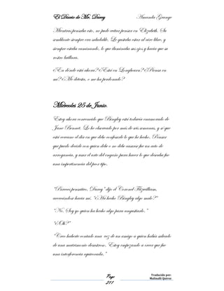 El Diario de Mr. Darcy Amanda Grange
Page
211
Traducido por:
Malinalli Quiroz
Mientras pensaba esto, no pude evitar pensar en Elizabeth. Su
semblante siempre era saludable. Le gustaba estar al aire libre, y
siempre estaba caminando, lo que iluminaba sus ojos y hacia que su
rostro brillara.
¿En dónde está ahora? ¿Está en Longbourn? ¿Piensa en
mí? ¿Me detesta, o me ha perdonado?
Miércoles 25 de Junio.
Estoy ahora convencido que Bingley está todavía enamorado de
Jane Bennet. Lo he observado por más de seis semanas, y sé que
está cercano el día en que debo confesarle lo que he hecho. Pensar
que puedo decirle con quien debe o no debe casarse fue un acto de
arrogancia, y usar el arte del engaño para hacer lo que deseaba fue
una impertinencia del peor tipo.
“Pareces pensativo, Darcy” dijo el Coronel Fitzwilliam,
acercándose hacia mí. “¿Ha hecho Bingley algo malo?“
“No. Soy yo quien ha hecho algo para angustiarlo.”
“¿Oh?”
“Creo haberte contado una vez de un amigo a quien había salvado
de una matrimonio desastroso. Estoy empezando a creer que fue
una interferencia equivocada.”
 