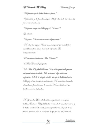 El Diario de Mr. Darcy Amanda Grange
Page
212
Traducido por:
Malinalli Quiroz
“Me parecía que le habías hecho un favor.”
“Y también yo lo pensaba así, pero él ha perdido todo interés en las
jóvenes desde entonces.”
“Ese joven amigo era Bingley, ¿No es así?”
Lo admití.
“Es joven. Pronto encontrará a alguien más.”
“No estoy tan seguro. Es ese momento pensé que actuaba por
amabilidad, pero ahora lo veo todo diferente. Fue
entrometimiento.”
“¡Entonces coincides con Miss Bennet!”
“¿Miss Bennet?” pregunté.
“Sí. Miss Elizabeth Bennet. Era de la opinión de que era
entrometimiento también. Oh, no temas.” dijo, al ver mi
expresión. “No le di ningún detalle, solo que tu habías salvado a
Bingley de un desastroso matrimonio. No mencione el nombre
de la dama, pues claro, no lo conocía. No necesitas temer que
pueda conocer a la familia.”
No dije nada. La verdad, estaba muy alterado como para
hablar. Entonces Elizabeth había escuchado de mi intervención, y
lo había escuchado de una forma congratulatoria, de parte de mi
primo, quien en toda su inocencia, le dijo que tan útil había sido.
 