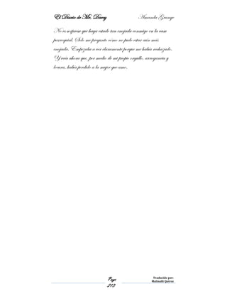 El Diario de Mr. Darcy Amanda Grange
Page
213
Traducido por:
Malinalli Quiroz
No es sorpresa que haya estado tan enojada conmigo en la casa
parroquial. Solo me pregunto cómo no pudo estar aún más
enojada. Empezaba a ver claramente porque me había rechazado.
Y veía ahora que, por medio de mi propio orgullo, arrogancia y
locura, había perdido a la mujer que amo.
 