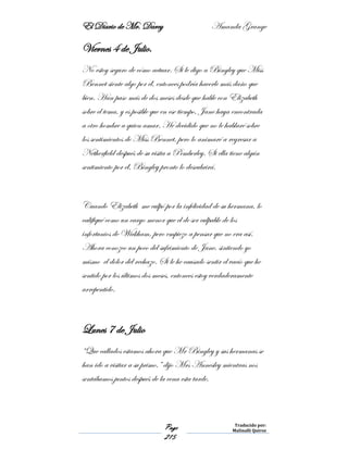 El Diario de Mr. Darcy Amanda Grange
Page
215
Traducido por:
Malinalli Quiroz
Viernes 4 de Julio.
No estoy seguro de cómo actuar. Si le digo a Bingley que Miss
Bennet siente algo por él, entonces podría hacerle más daño que
bien. Han paso más de dos meses desde que hable con Elizabeth
sobre el tema, y es posible que en ese tiempo, Jane haya encontrada
a otro hombre a quien amar. He decidido que no le hablaré sobre
los sentimientos de Miss Bennet, pero lo animaré a regresar a
Netherfield después de su visita a Pemberley. Si ella tiene algún
sentimiento por él, Bingley pronto lo descubrirá.
Cuando Elizabeth me culpó por la infelicidad de su hermana, lo
califiqué como un cargo menor que el de ser culpable de los
infortunios de Wickham, pero empiezo a pensar que no era así.
Ahora conozco un poco del sufrimiento de Jane, sintiendo yo
mismo el dolor del rechazo. Si le he causado sentir el vacío que he
sentido por los últimos dos meses, entonces estoy verdaderamente
arrepentido.
Lunes 7 de Julio
“Que callados estamos ahora que Mr Bingley y sus hermanas se
han ido a visitar a su primo,” dijo Mrs Annesley mientras nos
sentábamos juntos después de la cena esta tarde.
 