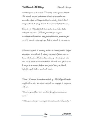 El Diario de Mr. Darcy Amanda Grange
Page
217
Traducido por:
Malinalli Quiroz
mirada reposar en la casa de Pemberley, en las lejanías del valle.
Mi mirada recorrió toda la casa, el color de sus piedras que
marcaban el paso del tiempo, brillando con la luz del sol sobre el
arroyo enfrente de ella; y el canto de madera en la parte trasera.
De todo esto Elizabeth pudo haber sido señora. Pero había
rechazado mi mano. No había permitido que ninguna
consideración de posición o riqueza la influenciara, y la honré por
eso. No conocía a otra mujer que hubiera actuado de esa manera.
Sentí otra vez toda la miseria y el dolor de haberla perdido. Seguí
mi camino, descendiendo la colina y cruzando el puente antes de
llegar a la puerta. Mientras desmontaba, y esperaba frente a la
casa, me di cuenta de cuanto la hubiera valorado como esposa; como
la viveza de su carácter hubiera suavizado el mío, y su falta de
impropio orgullo hubiera moderado el mío.
Entré. Encontré la casa bien cuidada, y Mrs Reynolds estaba
complacida en saber que estaría visitando con un grupo de amigos en
Agosto.
“Será un gran places el ver a Miss Georgiana nuevamente,
señor.”
“Ella está ansiosa por venir aquí. Extraña mucho Pemberley.”
 