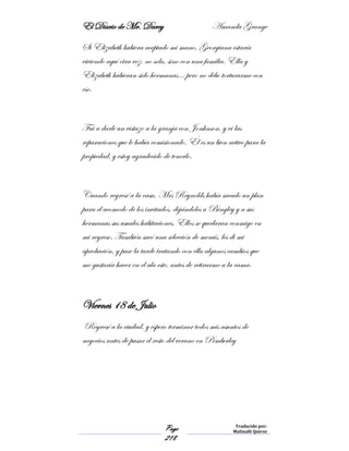 El Diario de Mr. Darcy Amanda Grange
Page
218
Traducido por:
Malinalli Quiroz
Si Elizabeth hubiera aceptado mi mano, Georgiana estaría
viviendo aquí otra vez, no sola, sino con una familia. Ella y
Elizabeth hubieran sido hermanas… pero no debo torturarme con
eso.
Fui a darle un vistazo a la granja con Jonhnson, y vi las
reparaciones que le había comisionado. Él es un bien activo para la
propiedad, y estoy agradecido de tenerlo.
Cuando regresé a la casa, Mrs Reynolds había sacado un plan
para el acomodo de los invitados, dejándoles a Bingley y a sus
hermanas sus usuales habitaciones. Ellos se quedaran conmigo en
mi regreso. También sacó una selección de menús, les di mi
aprobación, y pase la tarde tratando con ella algunos cambios que
me gustaría hacer en el ala este, antes de retirarme a la cama.
Viernes 18 de Julio
Regresé a la ciudad, y espero terminar todos mis asuntos de
negocios antes de pasar el resto del verano en Pemberley
 
