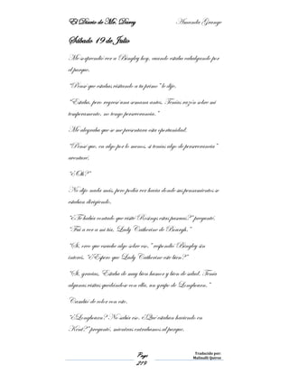 El Diario de Mr. Darcy Amanda Grange
Page
219
Traducido por:
Malinalli Quiroz
Sábado 19 de Julio
Me sorprendió ver a Bingley hoy, cuando estaba cabalgando por
el parque.
“Pensé que estabas visitando a tu primo” le dije.
“Estaba, pero regresé una semana antes. Tenías razón sobre mi
temperamento, no tengo perseverancia.”
Me alegraba que se me presentara esta oportunidad.
“Pensé que, en algo por lo menos, si tenías algo de perseverancia”
aventuré.
“¿Oh?”
No dijo nada más, pero podía ver hacia donde sus pensamientos se
estaban dirigiendo.
“¿Te había contado que visité Rosings estas pascuas?” pregunté.
“Fui a ver a mi tía, Lady Catherine de Bourgh.”
“Sí, creo que escuche algo sobre eso,” respondió Bingley sin
interés. “¿Espero que Lady Catherine este bien?”
“Si, gracias. Estaba de muy bien humor y bien de salud. Tenía
algunas visitas quedándose con ella, un grupo de Longbourn.”
Cambió de color con esto.
“¿Longbourn? No sabía eso. ¿Qué estaban haciendo en
Kent?” preguntó, mientras entrabamos al parque.
 
