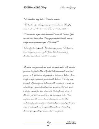El Diario de Mr. Darcy Amanda Grange
Page
22
Traducido por:
Malinalli Quiroz
“Es una chica muy dulce.” Caroline admitió.
“Es bonita” dije. Siempre es mejor concordar con Bingley
cuando esta con estos humores. “Pero sonríe demasiado”
“Ciertamente, sí que sonríe demasiado” concordó Louisa, “pero
aun así es un buena chica. Creo que podríamos hacerla nuestra
amiga mientras estamos aquí, ¿Caroline?”
“Por supuesto,” respondió Caroline, agregando, “Debemos de
tener a alguien que nos ayude a pasar las tediosas horas, y
divertirnos mientras los caballeros no están”
La única cosa que acecha mi mente mientras escribo, es la mirada
que vi en los ojos de Miss Elizabeth Bennet cuando mencioné
que no era lo suficientemente guapa para tentarme a bailar. Si no
lo supiera mejor, pensaría que había sido burlona. No estoy muy
tranquilo al pensar que me hubiera podido escuchar, pero no fue mi
intención que esas palabras llegaran a sus oídos. Además, sería
tonto preocuparse por sus sentimientos. Su temperamento no es
delicado, y si salió a su madre, no sufrirá ningún daño. Esa
mujer abominable me condeno continuamente en los oídos
cualquiera por mi comentario, describiéndome a todo el que la oyera
como el más orgulloso y desagradable hombre en el mundo, y
diciendo que esperaba que nunca volviera a ir jamás.
 