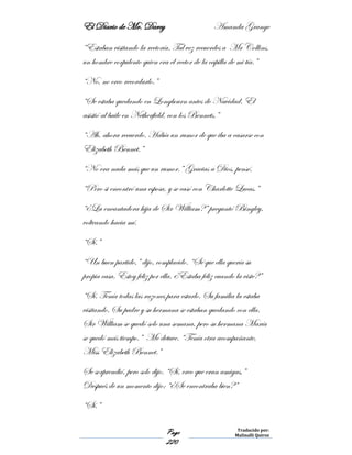 El Diario de Mr. Darcy Amanda Grange
Page
220
Traducido por:
Malinalli Quiroz
“Estaban visitando la rectoría. Tal vez recuerdes a Mr Collins,
un hombre corpulento quien era el rector de la capilla de mi tía.”
“No, no creo recordarlo.”
“Se estaba quedando en Longbourn antes de Navidad. El
asistió al baile en Netherfield, con los Bennets.”
“Ah, ahora recuerdo. Había un rumor de que iba a casarse con
Elizabeth Bennet.”
“No era nada más que un rumor.” Gracias a Dios, pensé.
“Pero si encontró una esposa, y se casó con Charlotte Lucas.”
“¿La encantadora hija de Sir William?” preguntó Bingley,
volteando hacia mí.
“Sí.”
“Un buen partido,” dijo, complacido. “Sé que ella quería su
propia casa. Estoy feliz por ella. ¿Estaba feliz cuando la viste?”
“Sí. Tenía todas las razones para estarlo. Su familia la estaba
visitando. Su padre y su hermana se estaban quedando con ella.
Sir William se quedó solo una semana, pero su hermana María
se quedó más tiempo.” Me detuve. “Tenía otra acompañante,
Miss Elizabeth Bennet.”
Se sorprendió, pero solo dijo. “Sí, creo que eran amigas,”
Después de un momento dijo: “¿Se encontraba bien?”
“Sí.”
 