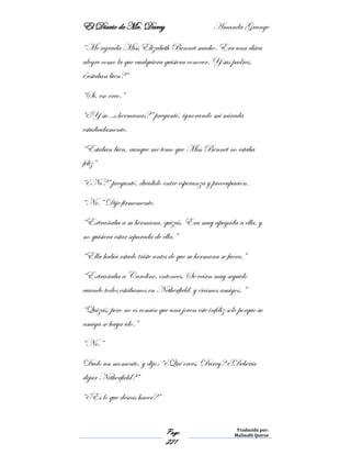 El Diario de Mr. Darcy Amanda Grange
Page
221
Traducido por:
Malinalli Quiroz
“Me agrada Miss Elizabeth Bennet mucho. Era una chica
alegre como la que cualquiera quisiera conocer. Y sus padres,
¿estaban bien?”
“Si, eso creo.”
“¿Y su…s hermanas?” preguntó, ignorando mi mirada
estudiadamente.
“Estaban bien, aunque me temo que Miss Bennet no estaba
feliz”
“¿No?” preguntó, dividido entre esperanza y preocupación.
“No.” Dije firmemente.
“Extrañaba a su hermana, quizás. Era muy apegada a ella, y
no quisiera estar separada de ella.”
“Ella había estado triste antes de que su hermana se fuera.”
“Extrañaba a Caroline, entonces. Se veían muy seguido
cuando todos estábamos en Netherfield, y éramos amigos. ”
“Quizás, pero no es común que una joven este infeliz solo porque su
amiga se haya ido.”
“No.”
Dudo un momento, y dijo: “¿Qué crees, Darcy? ¿Debería
dejar Netherfield?”
“¿Es lo que deseas hacer?”
 